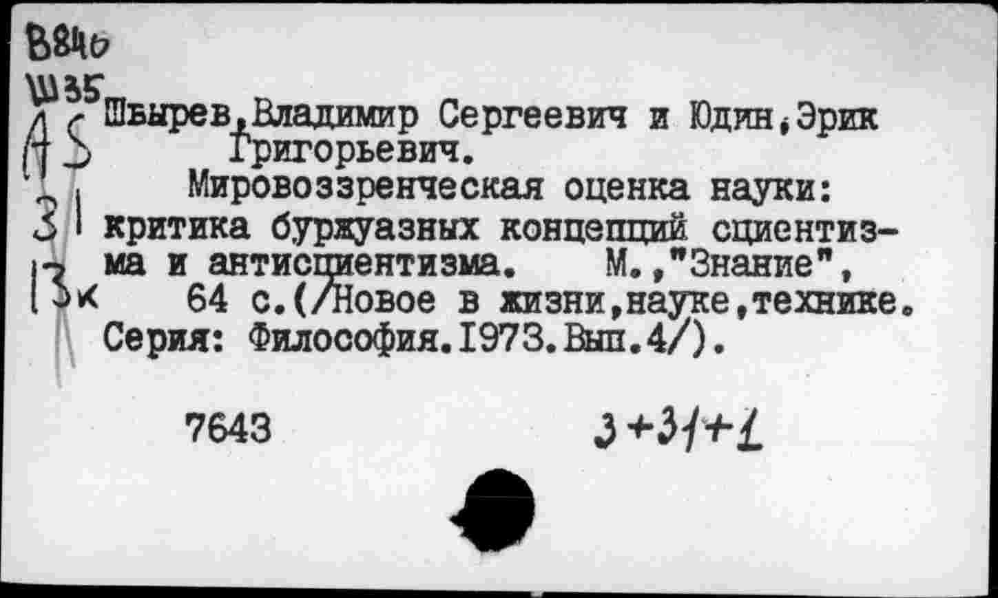 ﻿
^Швырев .Владимир Сергеевич и Юдин* Эрик Н 2> Григорьевич.
, Мировоззренческая оценка науки: 3 ‘ критика буржуазных концепций сциентиз-1-ъ ма и антиспиентизма. М./Знание", (Ьх 64 с.(/Новое в жизни,науке,технике Серия: Философия. 1973. Выл.4/).
7643
+H+L